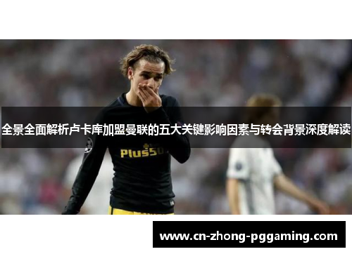 全景全面解析卢卡库加盟曼联的五大关键影响因素与转会背景深度解读