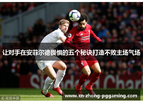 让对手在安菲尔德畏惧的五个秘诀打造不败主场气场 让对手在安菲尔德畏惧的五个秘诀打造不败主场气场
