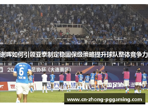 谢晖如何引领亚泰制定稳固保级策略提升球队整体竞争力 谢晖如何引领亚泰制定稳固保级策略提升球队整体竞争力