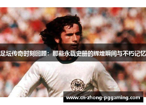 足坛传奇时刻回顾:那些永载史册的辉煌瞬间与不朽记忆 足坛传奇时刻回顾:那些永载史册的辉煌瞬间与不朽记忆