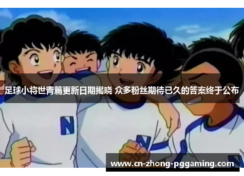 足球小将世青篇更新日期揭晓 众多粉丝期待已久的答案终于公布 足球小将世青篇更新日期揭晓 众多粉丝期待已久的答案终于公布