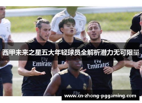 西甲未来之星五大年轻球员全解析潜力无可限量 西甲未来之星五大年轻球员全解析潜力无可限量