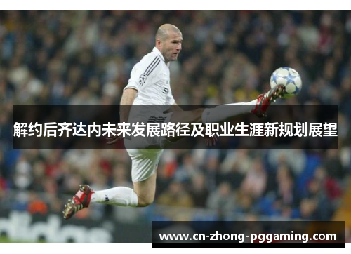 解约后齐达内未来发展路径及职业生涯新规划展望 解约后齐达内未来发展路径及职业生涯新规划展望