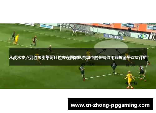从战术支点到胜负引擎阿什拉夫在国家队赛事中的关键作用解析全景深度评析