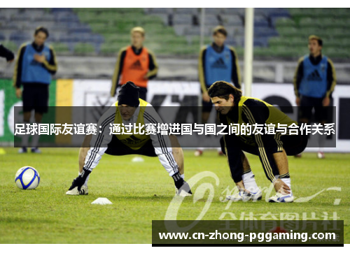 足球国际友谊赛:通过比赛增进国与国之间的友谊与合作关系 足球国际友谊赛:通过比赛增进国与国之间的友谊与合作关系