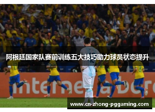 阿根廷国家队赛前训练五大技巧助力球员状态提升 阿根廷国家队赛前训练五大技巧助力球员状态提升