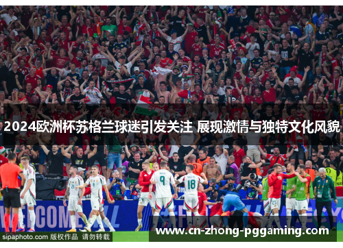 2024欧洲杯苏格兰球迷引发关注 展现激情与独特文化风貌 2024欧洲杯苏格兰球迷引发关注 展现激情与独特文化风貌