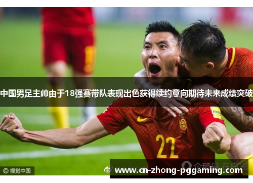 中国男足主帅由于18强赛带队表现出色获得续约意向期待未来成绩突破 中国男足主帅由于18强赛带队表现出色获得续约意向期待未来成绩突破