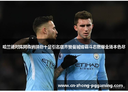 哈兰德对阵阿森纳拼劲十足引名宿齐赞曼城锋霸斗志燃爆全场本色尽