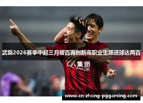 武磊2026赛季中超三月破百再创新高职业生涯进球达两百