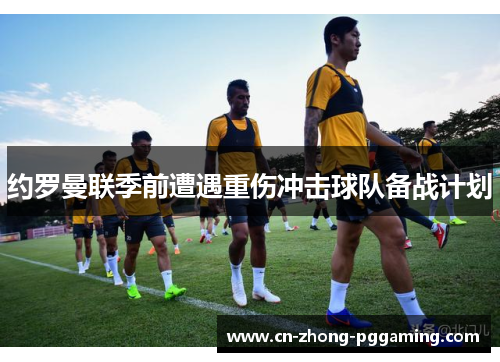 约罗曼联季前遭遇重伤冲击球队备战计划