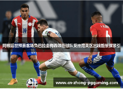 阿根廷世预赛客场负巴拉圭梅西领衔球队受挫南美区出线前景骤紧引